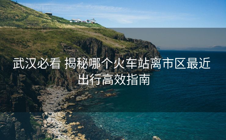 武漢必看 揭秘哪個(gè)火車站離市區(qū)最近 出行高效指南