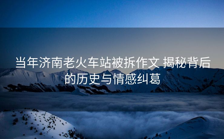 當(dāng)年濟(jì)南老火車(chē)站被拆作文 揭秘背后的歷史與情感糾葛