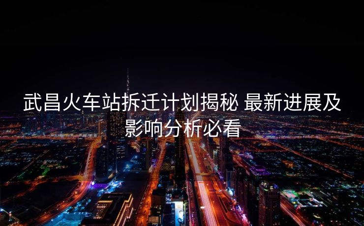 武昌火車站拆遷計劃揭秘 最新進展及影響分析必看