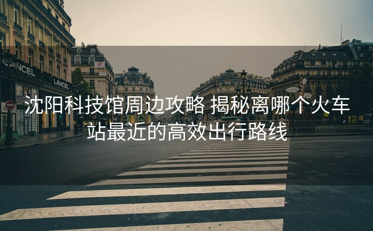 沈陽(yáng)科技館周邊攻略 揭秘離哪個(gè)火車(chē)站最近的高效出行路線