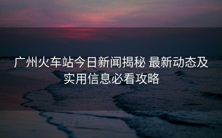 廣州火車站今日新聞揭秘 最新動(dòng)態(tài)及實(shí)用信息必看攻略