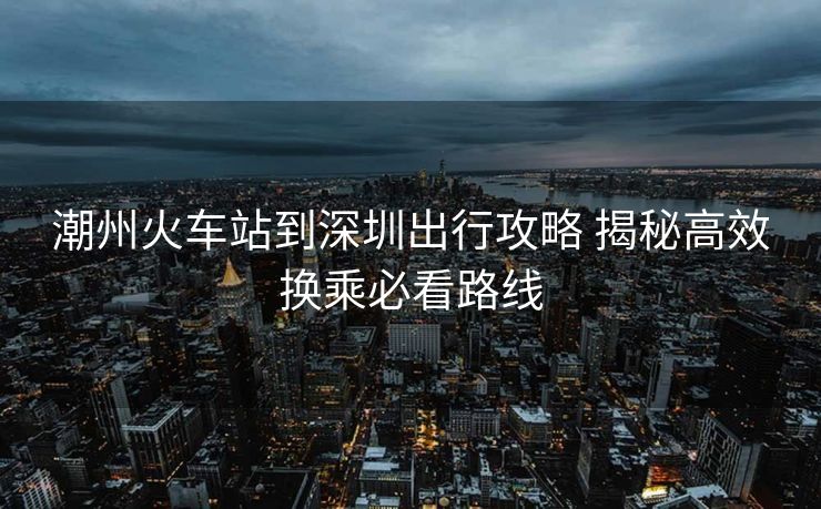 潮州火車(chē)站到深圳出行攻略 揭秘高效換乘必看路線