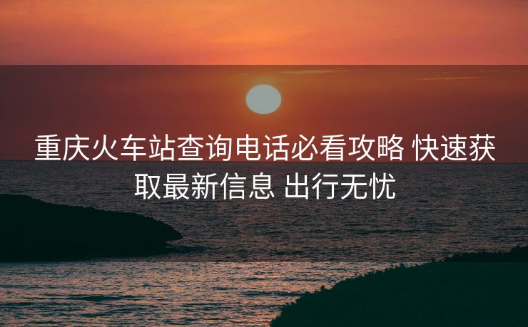 重慶火車站查詢電話必看攻略 快速獲取最新信息 出行無憂 重慶火車站查詢電話必看攻略 快速獲取最新信息 出行無憂
