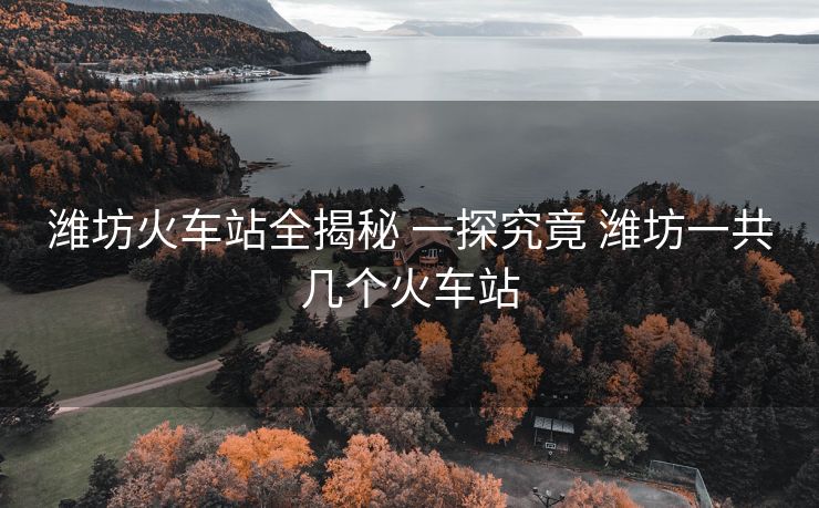 濰坊火車站全揭秘 一探究竟 濰坊一共幾個火車站