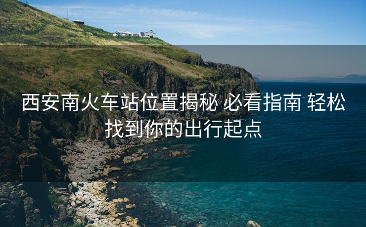 西安南火車站位置揭秘 必看指南 輕松找到你的出行起點