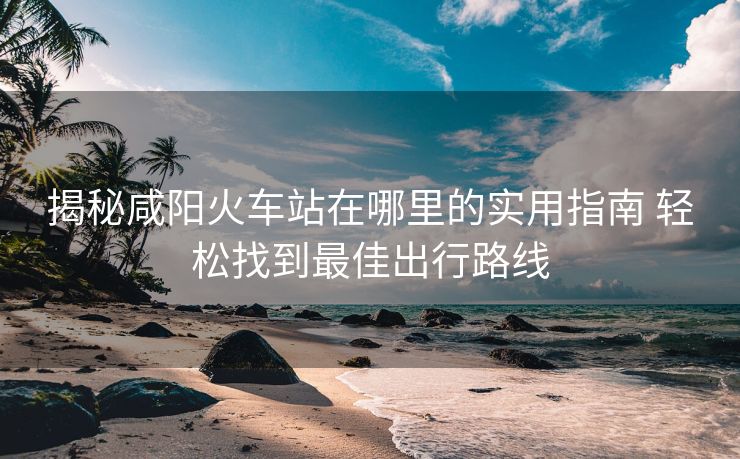 揭秘咸陽火車站在哪里的實用指南 輕松找到最佳出行路線