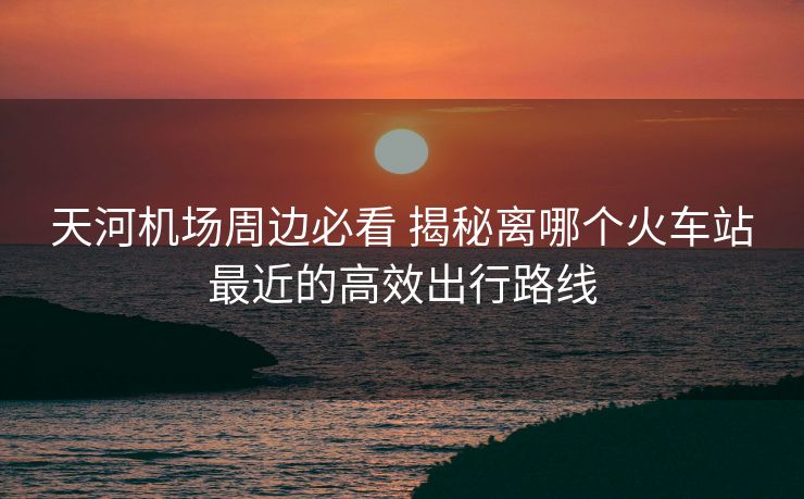 天河機(jī)場周邊必看 揭秘離哪個(gè)火車站最近的高效出行路線