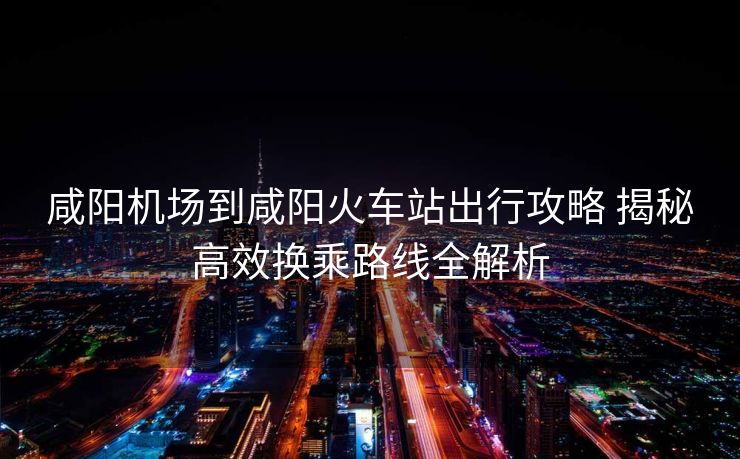 咸陽機(jī)場(chǎng)到咸陽火車站出行攻略 揭秘高效換乘路線全解析