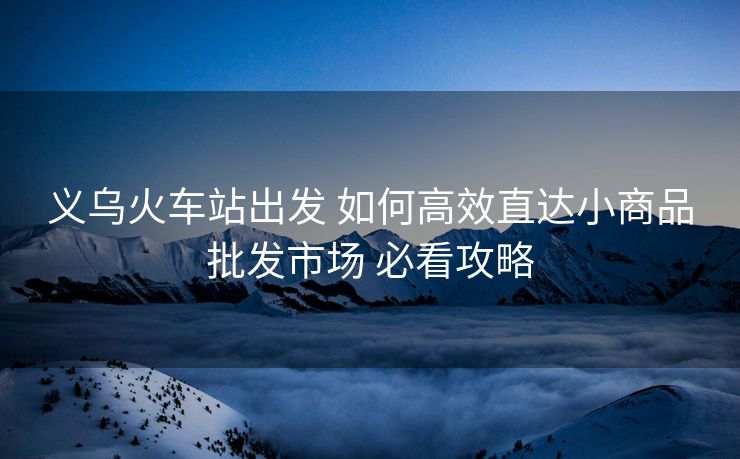 義烏火車站出發(fā) 如何高效直達小商品批發(fā)市場 必看攻略