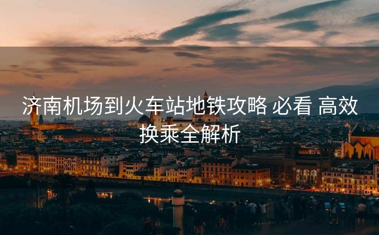 濟(jì)南機(jī)場到火車站地鐵攻略 必看 高效換乘全解析