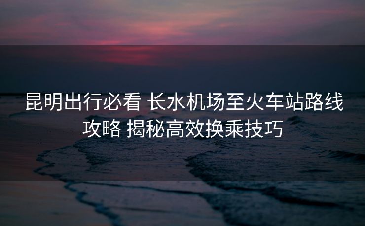 昆明出行必看 長水機場至火車站路線攻略 揭秘高效換乘技巧