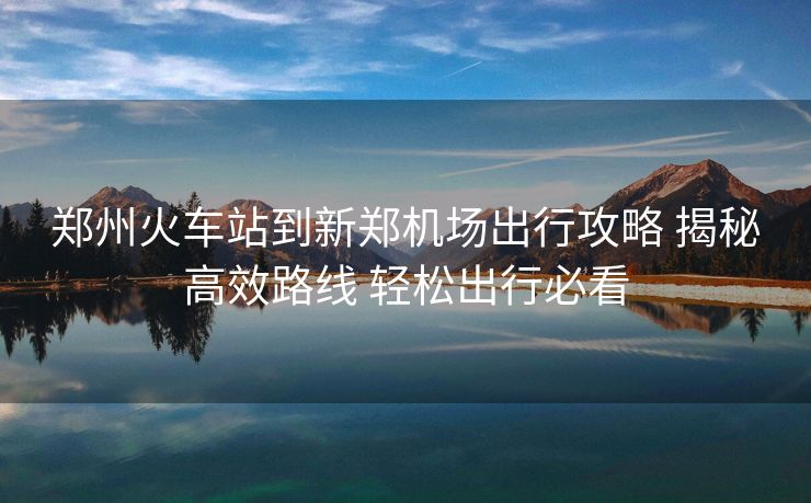 鄭州火車站到新鄭機(jī)場出行攻略 揭秘高效路線 輕松出行必看
