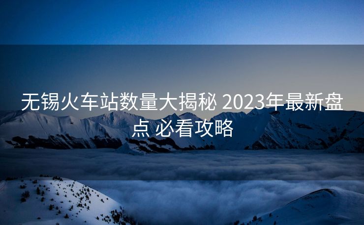 無(wú)錫火車(chē)站數(shù)量大揭秘 2023年最新盤(pán)點(diǎn) 必看攻略
