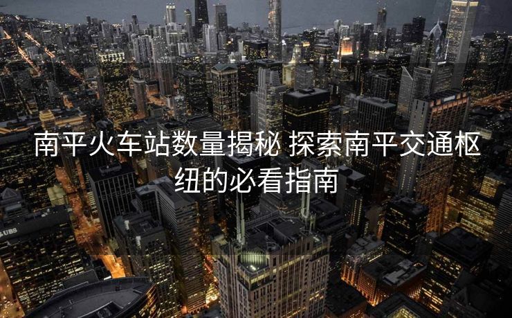 南平火車(chē)站數(shù)量揭秘 探索南平交通樞紐的必看指南