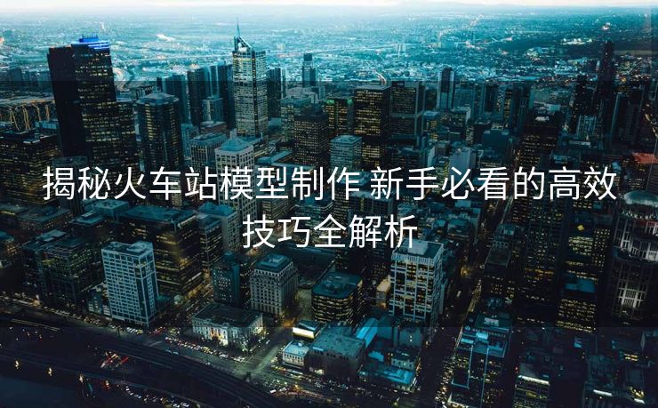 揭秘火車站模型制作 新手必看的高效技巧全解析