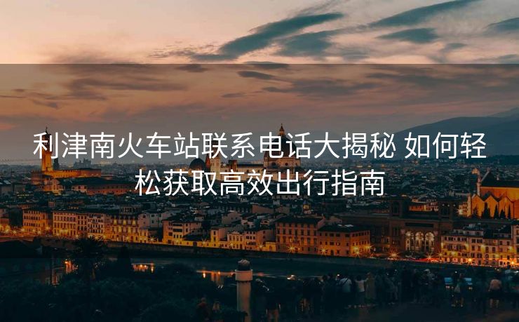 利津南火車站聯(lián)系電話大揭秘 如何輕松獲取高效出行指南