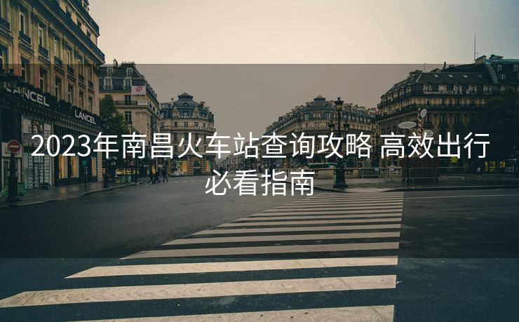 2023年南昌火車站查詢攻略 高效出行必看指南