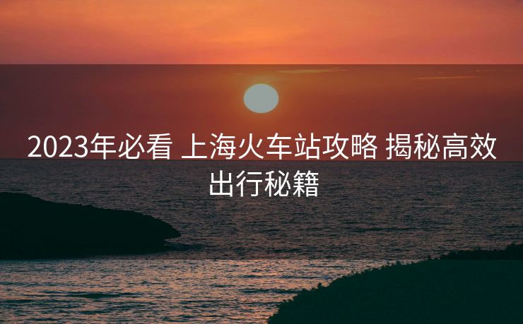 2023年必看 上海火車站攻略 揭秘高效出行秘籍