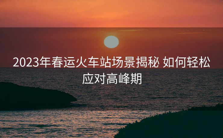 2023年春運火車站場景揭秘 如何輕松應對高峰期