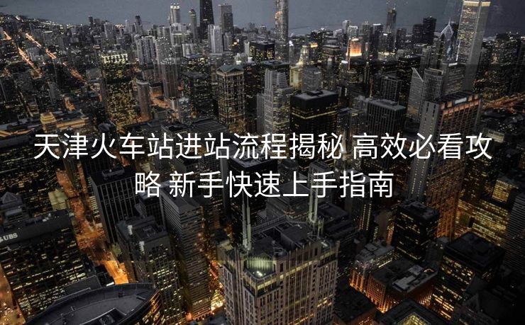 天津火車(chē)站進(jìn)站流程揭秘 高效必看攻略 新手快速上手指南