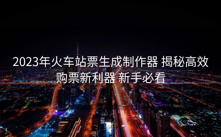 2023年火車站票生成制作器 揭秘高效購票新利器 新手必看