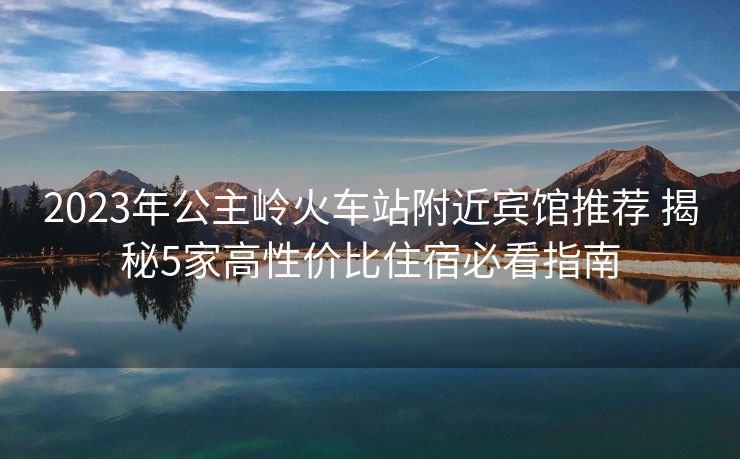 2023年公主嶺火車站附近賓館推薦 揭秘5家高性價比住宿必看指南