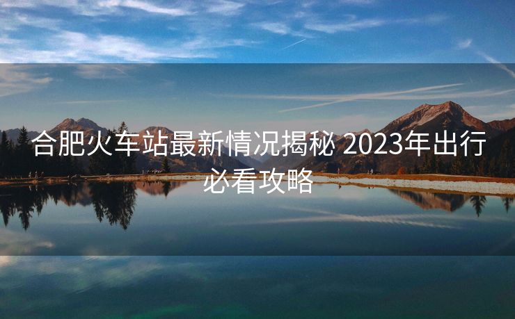 合肥火車(chē)站最新情況揭秘 2023年出行必看攻略