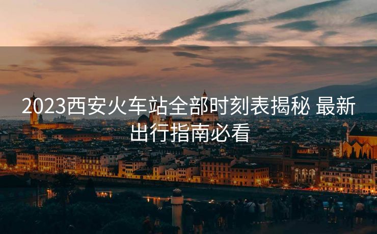 2023西安火車站全部時刻表揭秘 最新出行指南必看