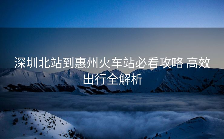 深圳北站到惠州火車站必看攻略 高效出行全解析