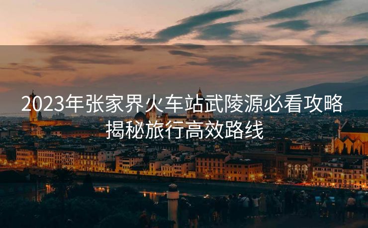 2023年張家界火車(chē)站武陵源必看攻略 揭秘旅行高效路線