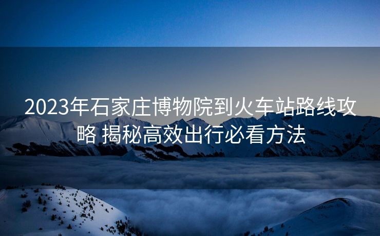 2023年石家莊博物院到火車站路線攻略 揭秘高效出行必看方法