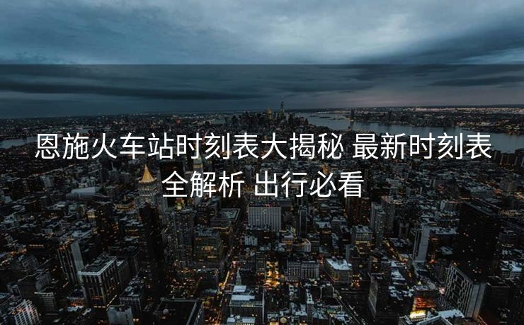 恩施火車站時刻表大揭秘 最新時刻表全解析 出行必看