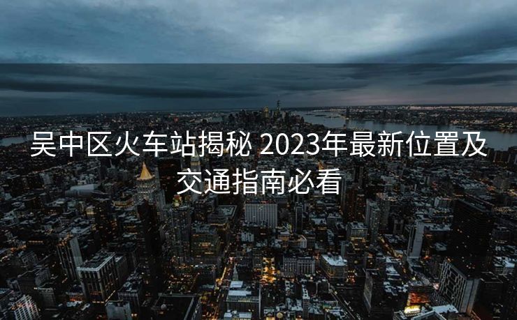 吳中區(qū)火車站揭秘 2023年最新位置及交通指南必看
