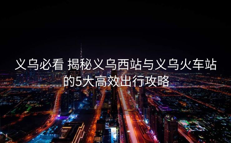 義烏必看 揭秘義烏西站與義烏火車站的5大高效出行攻略 義烏必看 揭秘義烏西站與義烏火車站的5大高效出行攻略