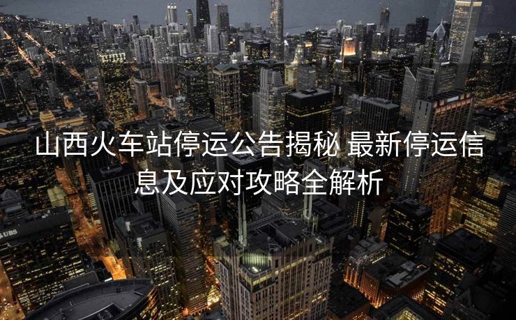山西火車站停運公告揭秘 最新停運信息及應(yīng)對攻略全解析