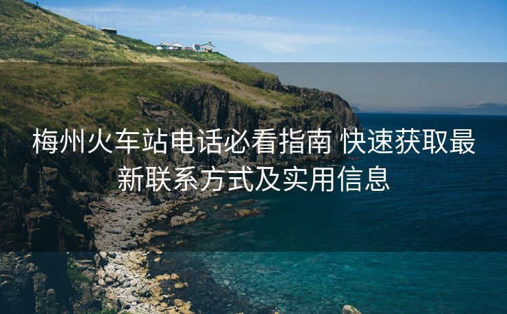 梅州火車站電話必看指南 快速獲取最新聯(lián)系方式及實(shí)用信息
