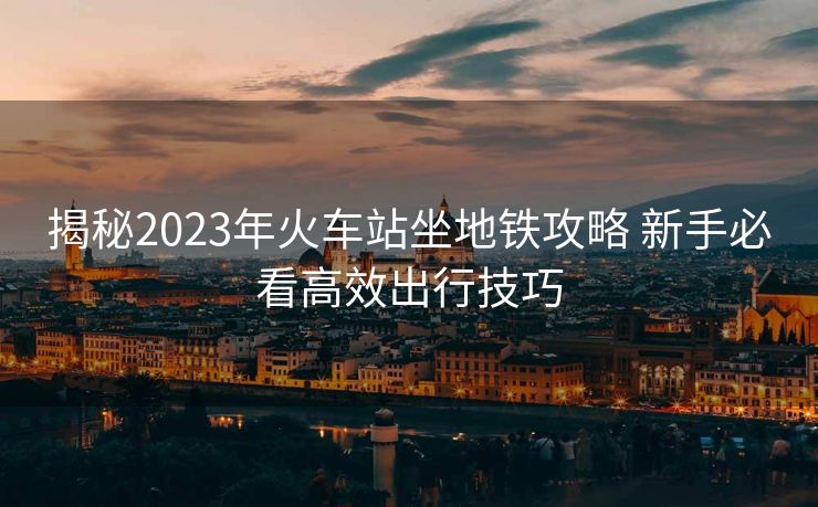 揭秘2023年火車(chē)站坐地鐵攻略 新手必看高效出行技巧