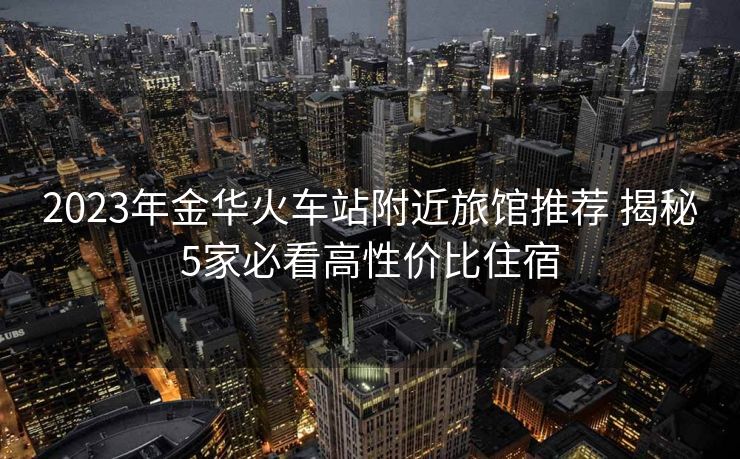 2023年金華火車站附近旅館推薦 揭秘5家必看高性價(jià)比住宿