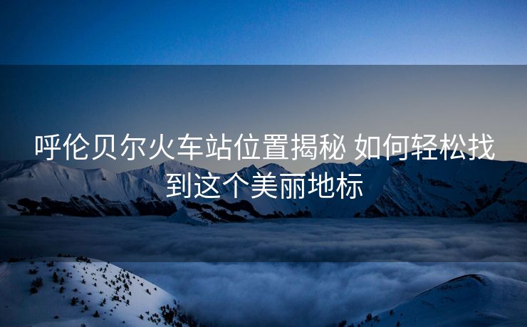 呼倫貝爾火車站位置揭秘 如何輕松找到這個美麗地標(biāo)