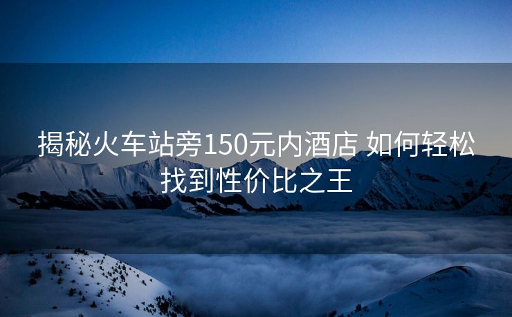 揭秘火車站旁150元內酒店 如何輕松找到性價比之王