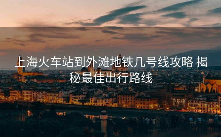 上海火車站到外灘地鐵幾號(hào)線攻略 揭秘最佳出行路線
