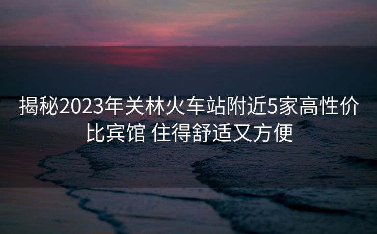 揭秘2023年關林火車站附近5家高性價比賓館 住得舒適又方便