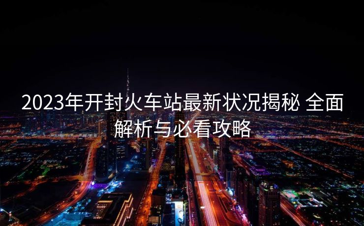 2023年開(kāi)封火車站最新?tīng)顩r揭秘 全面解析與必看攻略