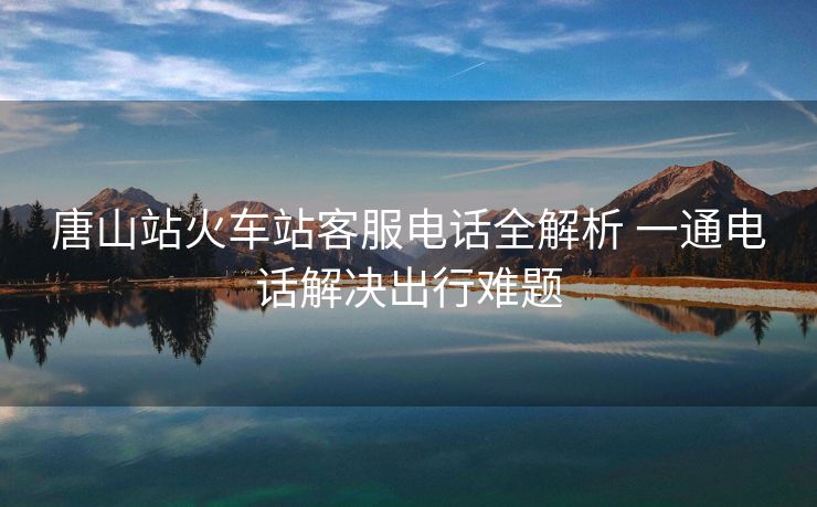 唐山站火車站客服電話全解析 一通電話解決出行難題