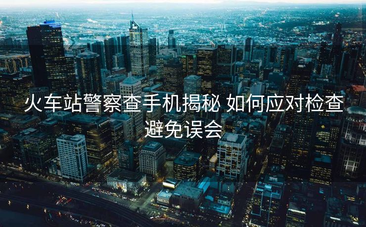 火車站警察查手機揭秘 如何應對檢查避免誤會