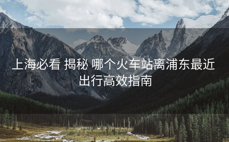 上海必看 揭秘 哪個火車站離浦東最近 出行高效指南 上海必看 揭秘 哪個火車站離浦東最近 出行高效指南