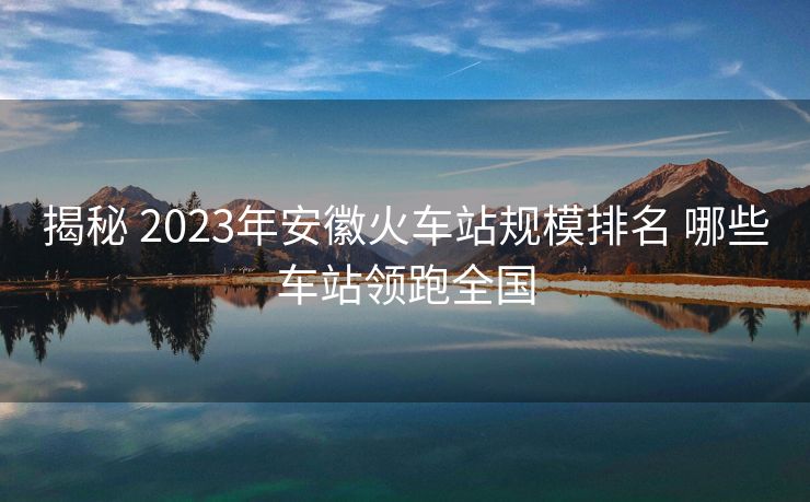 揭秘 2023年安徽火車(chē)站規(guī)模排名 哪些車(chē)站領(lǐng)跑全國(guó)