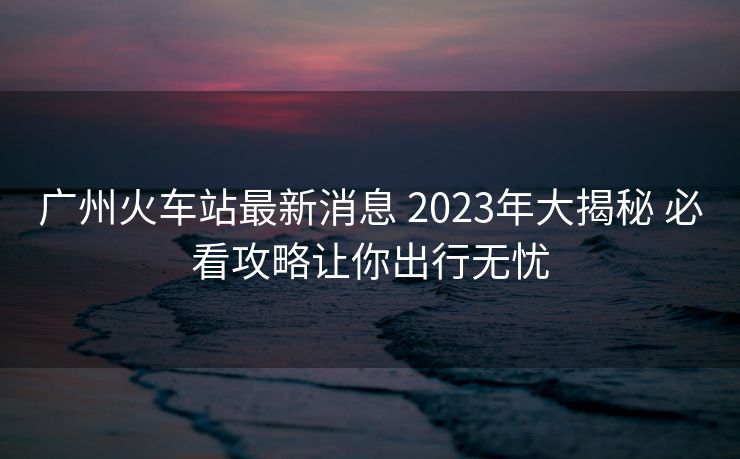 廣州火車站最新消息 2023年大揭秘 必看攻略讓你出行無憂