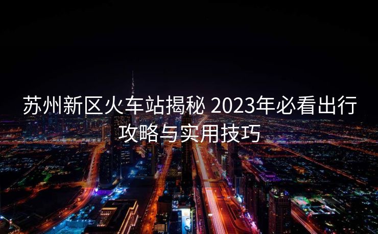 蘇州新區(qū)火車站揭秘 2023年必看出行攻略與實用技巧