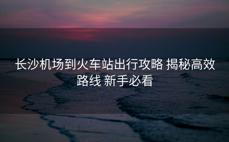 長沙機場到火車站出行攻略 揭秘高效路線 新手必看